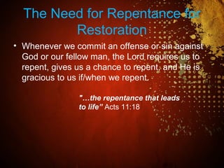The Need for Repentance for
Restoration
• Whenever we commit an offense or sin against
God or our fellow man, the Lord requires us to
repent, gives us a chance to repent, and He is
gracious to us if/when we repent.
"…the repentance that leads
to life” Acts 11:18
 