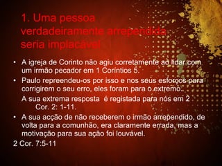 • A igreja de Corinto não agiu corretamente ao lidar com
um irmão pecador em 1 Coríntios 5.
• Paulo repreendeu-os por isso e nos seus esforços para
corrigirem o seu erro, eles foram para o extremo.
A sua extrema resposta é registada para nós em 2
Cor. 2: 1-11.
• A sua acção de não receberem o irmão arrependido, de
volta para a comunhão, era claramente errada, mas a
motivação para sua ação foi louvável.
2 Cor. 7:5-11
1. Uma pessoa
verdadeiramente arrependida
seria implacável
 
