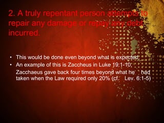 • This would be done even beyond what is expected.
• An example of this is Zaccheus in Luke 19:1-10.
Zacchaeus gave back four times beyond what he had
taken when the Law required only 20% (cf. Lev. 6:1-5)
2. A truly repentant person attempts to
repair any damage or repay any debt
incurred.
 