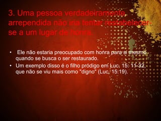 • Ele não estaria preocupado com honra para si mesmo
quando se busca o ser restaurado.
• Um exemplo disso é o filho pródigo em Luc. 15: 11-32,
que não se viu mais como "digno" (Luc. 15:19).
3. Uma pessoa verdadeiramente
arrependida não iria tentar restabelecer-
se a um lugar de honra.
 