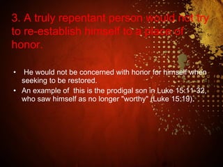 • He would not be concerned with honor for himself when
seeking to be restored.
• An example of this is the prodigal son in Luke 15:11-32,
who saw himself as no longer "worthy" (Luke 15:19).
3. A truly repentant person would not try
to re-establish himself to a place of
honor.
 