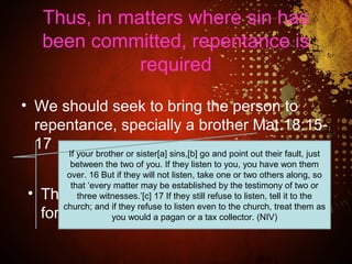 Thus, in matters where sin has
been committed, repentance is
required
• We should seek to bring the person to
repentance, specially a brother Mat.18:15-
17
• There is no Scripture that requires
forgiveness apart from repentance
If your brother or sister[a] sins,[b] go and point out their fault, just
between the two of you. If they listen to you, you have won them
over. 16 But if they will not listen, take one or two others along, so
that ‘every matter may be established by the testimony of two or
three witnesses.’[c] 17 If they still refuse to listen, tell it to the
church; and if they refuse to listen even to the church, treat them as
you would a pagan or a tax collector. (NIV)
 