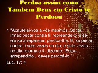 Perdoa assim como
Também Deus em Cristo te
Perdoou
• "Acautelai-vos a vós mesmos. Se teu
irmão pecar contra ti, repreende-o; e se
ele se arrepender, perdoa-lhe. E, se pecar
contra ti sete vezes no dia, e sete vezes
no dia retorna a ti, dizendo: 'Estou
arrependido', deves perdoá-lo "
Luc. 17: 4
 