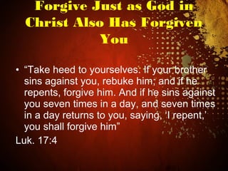 • “Take heed to yourselves. If your brother
sins against you, rebuke him; and if he
repents, forgive him. And if he sins against
you seven times in a day, and seven times
in a day returns to you, saying, ‘I repent,’
you shall forgive him”
Luk. 17:4
Forgive Just as God in
Christ Also Has Forgiven
You
 