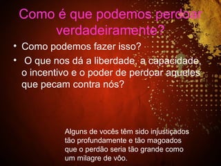 Como é que podemos perdoar
verdadeiramente?
• Como podemos fazer isso?
• O que nos dá a liberdade, a capacidade,
o incentivo e o poder de perdoar aqueles
que pecam contra nós?
Alguns de vocês têm sido injustiçados
tão profundamente e tão magoados
que o perdão seria tão grande como
um milagre de vôo.
 