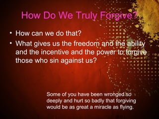 How Do We Truly Forgive?
• How can we do that?
• What gives us the freedom and the ability
and the incentive and the power to forgive
those who sin against us?
Some of you have been wronged so
deeply and hurt so badly that forgiving
would be as great a miracle as flying.
 