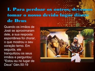 I. Para perdoar os outros, devemos
tomar o nosso devido lugar diante
de Deus
Quando os irmãos de
José se aproximaram
dele, a sua resposta
espontânea foi chorar,
o que mostrou o seu
coração terno. Em
seguida, ele
tranquilizou os seus
irmãos e perguntou:
"Estou eu no lugar de
Deus“ Gén.50:19
 