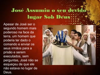 José Assumiu o seu devido
lugar Sob Deus
Apesar de José ser o
segundo homem mais
poderoso na face da
terra, um homem que
poderia ter dado o
comando e enviar os
seus irmãos para a
prisão e serem
executados, sem
perguntas, José não se
esqueçeu de que ele
não estava no lugar de
Deus.
 