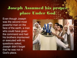 Joseph Assumed his proper
place Under God
Even though Joseph
was the second most
powerful man on the
face of the earth, a man
who could have given
the command and had
his brothers imprisoned
or executed with no
questions asked,
Joseph didn’t forget
that he was not in
God’s place.
 