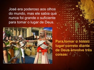 Para tomar o nosso
lugar correto diante
de Deus envolve três
coisas:
José era poderoso aos olhos
do mundo, mas ele sabia que
nunca foi grande o suficiente
para tomar o lugar de Deus.
 