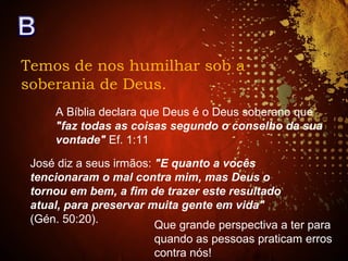 Temos de nos humilhar sob a
soberania de Deus.
A Bíblia declara que Deus é o Deus soberano que
"faz todas as coisas segundo o conselho da sua
vontade" Ef. 1:11
José diz a seus irmãos: "E quanto a vocês
tencionaram o mal contra mim, mas Deus o
tornou em bem, a fim de trazer este resultado
atual, para preservar muita gente em vida"
(Gén. 50:20).
Que grande perspectiva a ter para
quando as pessoas praticam erros
contra nós!
 