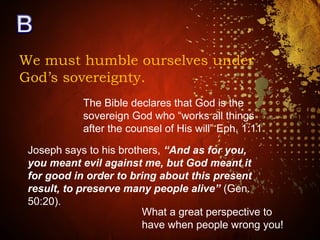 We must humble ourselves under
God’s sovereignty.
The Bible declares that God is the
sovereign God who “works all things
after the counsel of His will” Eph. 1:11
Joseph says to his brothers, “And as for you,
you meant evil against me, but God meant it
for good in order to bring about this present
result, to preserve many people alive” (Gen.
50:20).
What a great perspective to
have when people wrong you!
 