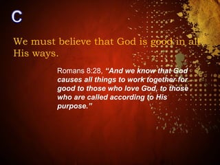 We must believe that God is good in all
His ways.
Romans 8:28, “And we know that God
causes all things to work together for
good to those who love God, to those
who are called according to His
purpose.”
 