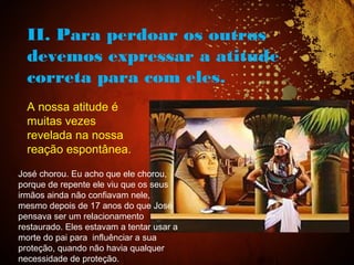 II. Para perdoar os outros
devemos expressar a atitude
correta para com eles.
A nossa atitude é
muitas vezes
revelada na nossa
reação espontânea.
José chorou. Eu acho que ele chorou,
porque de repente ele viu que os seus
irmãos ainda não confiavam nele,
mesmo depois de 17 anos do que José
pensava ser um relacionamento
restaurado. Eles estavam a tentar usar a
morte do pai para influênciar a sua
proteção, quando não havia qualquer
necessidade de proteção.
 