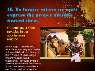II. To forgive others we must
express the proper attitude
toward them.
Our attitude is often
revealed in our
spontaneous
reaction.
Joseph wept. I think he wept
because he suddenly saw that his
brothers still didn’t trust him, even
after 17 years of what Joseph
thought was a restored
relationship. They were trying to
use their dead father’s influence to
protect themselves, when there
wasn’t any need for protection.
 