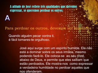 A atitude de José reflete três qualidades que devemos
expressar, se queremos perdoar os outros:
Para perdoar os outros, devemos ser humildes
Quando alguém pecar contra ti,
é fácil tornares-te orgulhoso.
José aqui surge com um espírito humilde. Ele não
está a dominar sobre os seus irmãos, mesmo
podendo fazê-lo. Ele coloca-se ao seu nível,
abaixo de Deus, e permite que eles saibam que
estão perdoados. Ele mostra-nos como expressar
a verdadeira humildade no perdoar aqueles que
nos ofenderam.
 