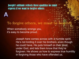 Joseph’s attitude reflects three qualities we must
express if we want to forgive others:
To forgive others, we must be humble
When somebody wrongs you,
it’s easy to become proud.
Joseph here comes across with a humble spirit.
He’s not lording it over his brothers, even though
he could have. He puts himself on their level,
under God, and lets them know that they’re
forgiven. He shows us how to express true humility
in forgiving those who have offended us.
 