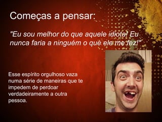 Começas a pensar:
"Eu sou melhor do que aquele idiota! Eu
nunca faria a ninguém o que ele me fez!"
Esse espírito orgulhoso vaza
numa série de maneiras que te
impedem de perdoar
verdadeiramente a outra
pessoa.
 
