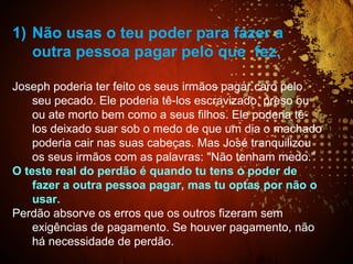 1) Não usas o teu poder para fazer a
outra pessoa pagar pelo que fez.
Joseph poderia ter feito os seus irmãos pagar caro pelo
seu pecado. Ele poderia tê-los escravizado, preso ou
ou ate morto bem como a seus filhos. Ele poderia tê-
los deixado suar sob o medo de que um dia o machado
poderia cair nas suas cabeças. Mas José tranquilizou
os seus irmãos com as palavras: "Não tenham medo."
O teste real do perdão é quando tu tens o poder de
fazer a outra pessoa pagar, mas tu optas por não o
usar.
Perdão absorve os erros que os outros fizeram sem
exigências de pagamento. Se houver pagamento, não
há necessidade de perdão.
 