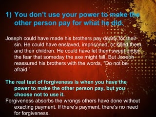1) You don’t use your power to make the
other person pay for what he did.
Joseph could have made his brothers pay dearly for their
sin. He could have enslaved, imprisoned, or killed them
and their children. He could have let them sweat under
the fear that someday the axe might fall. But Joseph
reassured his brothers with the words, “Do not be
afraid.”
The real test of forgiveness is when you have the
power to make the other person pay, but you
choose not to use it.
Forgiveness absorbs the wrongs others have done without
exacting payment. If there’s payment, there’s no need
for forgiveness.
 