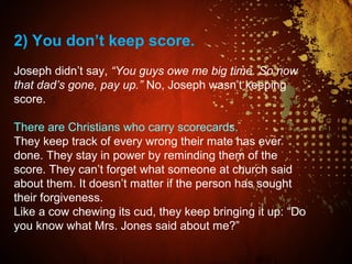 2) You don’t keep score.
Joseph didn’t say, “You guys owe me big time. So now
that dad’s gone, pay up.” No, Joseph wasn’t keeping
score.
There are Christians who carry scorecards.
They keep track of every wrong their mate has ever
done. They stay in power by reminding them of the
score. They can’t forget what someone at church said
about them. It doesn’t matter if the person has sought
their forgiveness.
Like a cow chewing its cud, they keep bringing it up: “Do
you know what Mrs. Jones said about me?”
 