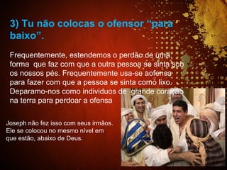 Joseph não fez isso com seus irmãos.
Ele se colocou no mesmo nível em
que estão, abaixo de Deus.
3) Tu não colocas o ofensor “para
baixo”.
Frequentemente, estendemos o perdão de uma
forma que faz com que a outra pessoa se sinta sob
os nossos pés. Frequentemente usa-se aofensa
para fazer com que a pessoa se sinta como lixo.
Deparamo-nos como individuos de grande coração
na terra para perdoar a ofensa
 