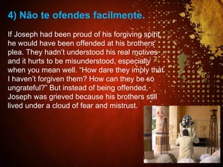 4) Não te ofendes facilmente.
If Joseph had been proud of his forgiving spirit,
he would have been offended at his brothers’
plea. They hadn’t understood his real motives
and it hurts to be misunderstood, especially
when you mean well. “How dare they imply that
I haven’t forgiven them? How can they be so
ungrateful?” But instead of being offended,
Joseph was grieved because his brothers still
lived under a cloud of fear and mistrust.
 