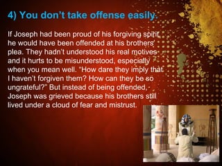 4) You don’t take offense easily.
If Joseph had been proud of his forgiving spirit,
he would have been offended at his brothers’
plea. They hadn’t understood his real motives
and it hurts to be misunderstood, especially
when you mean well. “How dare they imply that
I haven’t forgiven them? How can they be so
ungrateful?” But instead of being offended,
Joseph was grieved because his brothers still
lived under a cloud of fear and mistrust.
 