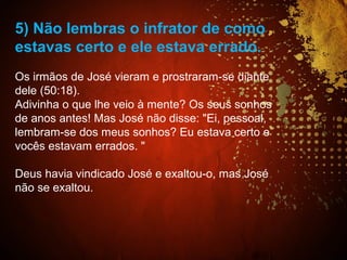 5) Não lembras o infrator de como
estavas certo e ele estava errado.
Os irmãos de José vieram e prostraram-se diante
dele (50:18).
Adivinha o que lhe veio à mente? Os seus sonhos
de anos antes! Mas José não disse: "Ei, pessoal,
lembram-se dos meus sonhos? Eu estava certo e
vocês estavam errados. "
Deus havia vindicado José e exaltou-o, mas José
não se exaltou.
 
