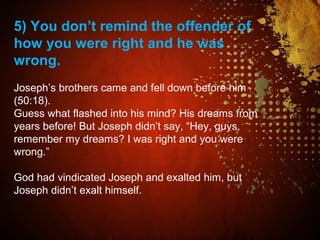 5) You don’t remind the offender of
how you were right and he was
wrong.
Joseph’s brothers came and fell down before him
(50:18).
Guess what flashed into his mind? His dreams from
years before! But Joseph didn’t say, “Hey, guys,
remember my dreams? I was right and you were
wrong.”
God had vindicated Joseph and exalted him, but
Joseph didn’t exalt himself.
 
