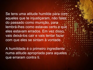 Se tens uma atitude humilde para com
aqueles que te injustiçaram, não fales
do passado como munição, para
lembrá-lhes como estavas certo e que
eles estavam errados. Em vez disso,
vais deixá-los cair e vais tentar fazer
com que eles se sintam à vontade.
A humildade é o primeiro ingrediente
numa atitude apropriada para aqueles
que erraram contra ti.
 