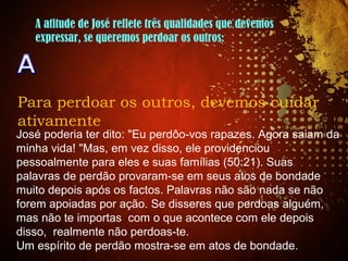 A atitude de José reflete três qualidades que devemos
expressar, se queremos perdoar os outros:
Para perdoar os outros, devemos cuidar
ativamente
José poderia ter dito: "Eu perdôo-vos rapazes. Agora saiam da
minha vida! "Mas, em vez disso, ele providenciou
pessoalmente para eles e suas famílias (50:21). Suas
palavras de perdão provaram-se em seus atos de bondade
muito depois após os factos. Palavras não são nada se não
forem apoiadas por ação. Se disseres que perdoas alguém,
mas não te importas com o que acontece com ele depois
disso, realmente não perdoas-te.
Um espírito de perdão mostra-se em atos de bondade.
 