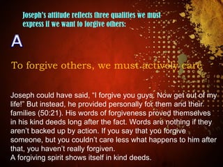 Joseph’s attitude reflects three qualities we must
express if we want to forgive others:
To forgive others, we must actively care
Joseph could have said, “I forgive you guys. Now get out of my
life!” But instead, he provided personally for them and their
families (50:21). His words of forgiveness proved themselves
in his kind deeds long after the fact. Words are nothing if they
aren’t backed up by action. If you say that you forgive
someone, but you couldn’t care less what happens to him after
that, you haven’t really forgiven.
A forgiving spirit shows itself in kind deeds.
 