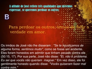 A atitude de José reflete três qualidades que devemos
expressar, se queremos perdoar os outros:
Para perdoar os outros, temos de falar a
verdade em amor.
Os irmãos de José não lhe disseram : "Se te injustiçamos de
alguma forma, sentimos muito", como se fosse um acidente.
Eles foram honestos em admitir que tinham pecado contra ele
(50:15, 17). Por sua parte, José não disse: "Ei, não é problema.
Eu sei que vocês não queriam magoar.“ Em vez disso, ele foi
gentilmente honesto quando disse: "Vocês quiseram fazer mal
contra mim."
 