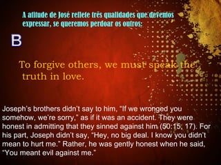 A atitude de José reflete três qualidades que devemos
expressar, se queremos perdoar os outros:
To forgive others, we must speak the
truth in love.
Joseph’s brothers didn’t say to him, “If we wronged you
somehow, we’re sorry,” as if it was an accident. They were
honest in admitting that they sinned against him (50:15, 17). For
his part, Joseph didn’t say, “Hey, no big deal. I know you didn’t
mean to hurt me.” Rather, he was gently honest when he said,
“You meant evil against me.”
 