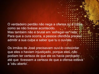 O verdadeiro perdão não nega a ofensa ou a cobre
como se não tivésse acontecido.
Mas também não é brutal em ‘esfregar-se’ nela.
Para que a cura ocorra, a pessoa ofendida precisa
admitir a sua culpa e saber que tu o ouviste.
Os irmãos de José precisavam ouvi-lo concordar
que eles o haviam injustiçado, porque eles, não
podiam ter certeza de que ele os havia perdoado
até que tivessem a certeza de que a ofensa estava
a ‘céu aberto’.
 