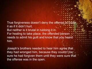 True forgiveness doesn’t deny the offense or cover
it as if it didn’t hurt.
But neither is it brutal in rubbing it in.
For healing to take place, the offended person
needs to admit his guilt and know that you heard
him.
Joseph’s brothers needed to hear him agree that
they had wronged him, because they couldn’t be
sure he had forgiven them until they were sure that
the offense was in the open.
 
