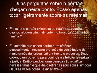 Duas perguntas sobre o perdão
chegam neste ponto. Posso apenas
tocar ligeiramente sobre as mesmas
• Primeiro, o perdão exige que eu não preste queixa
quando alguém criminalmente me injustiça ou à minha
família ?
• Eu acredito que podes perdoar um ofensor
pessoalmente, mas para proteção da sociedade e da
manutenção da justiça, vái em frente e processa. Deus
ordenou um governo para punir os malfeitores e realizar
a justiça. Então, perdoar uma pessoa não significa
necessariamente que devo retirar as acusações, embora
Deus às vezes possa levar a fazê-lo.
 