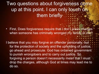 Two questions about forgiveness come
up at this point. I can only touch on
them briefly
• First, Does forgiveness require that I don’t press charges
when someone has criminally wronged my family or me?
I believe that you may forgive an offender personally, but
for the protection of society and the upholding of justice,
go ahead and prosecute. God has ordained government
to punish wrongdoers and to carry out justice. So
forgiving a person doesn’t necessarily mean that I must
drop the charges, although God at times may lead me to
do so.
 