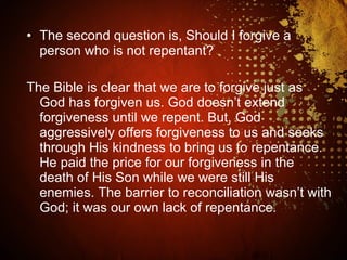• The second question is, Should I forgive a
person who is not repentant?
The Bible is clear that we are to forgive just as
God has forgiven us. God doesn’t extend
forgiveness until we repent. But, God
aggressively offers forgiveness to us and seeks
through His kindness to bring us to repentance.
He paid the price for our forgiveness in the
death of His Son while we were still His
enemies. The barrier to reconciliation wasn’t with
God; it was our own lack of repentance.
 