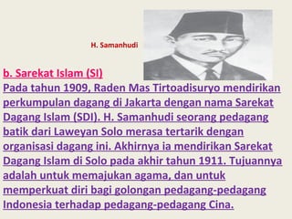 H. Samanhudi
b. Sarekat Islam (SI)
Pada tahun 1909, Raden Mas Tirtoadisuryo mendirikan
perkumpulan dagang di Jakarta dengan nama Sarekat
Dagang Islam (SDI). H. Samanhudi seorang pedagang
batik dari Laweyan Solo merasa tertarik dengan
organisasi dagang ini. Akhirnya ia mendirikan Sarekat
Dagang Islam di Solo pada akhir tahun 1911. Tujuannya
adalah untuk memajukan agama, dan untuk
memperkuat diri bagi golongan pedagang-pedagang
Indonesia terhadap pedagang-pedagang Cina.
 