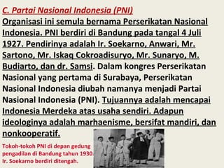 C. Partai Nasional Indonesia (PNI)
Organisasi ini semula bernama Perserikatan Nasional
Indonesia. PNI berdiri di Bandung pada tangal 4 Juli
1927. Pendirinya adalah Ir. Soekarno, Anwari, Mr.
Sartono, Mr. Iskaq Cokroadisuryo, Mr. Sunaryo, M.
Budiarto, dan dr. Samsi. Dalam kongres Perserikatan
Nasional yang pertama di Surabaya, Perserikatan
Nasional Indonesia diubah namanya menjadi Partai
Nasional Indonesia (PNI). Tujuannya adalah mencapai
Indonesia Merdeka atas usaha sendiri. Adapun
ideologinya adalah marhaenisme, bersifat mandiri, dan
nonkooperatif.
Tokoh-tokoh PNI di depan gedung
pengadilan di Bandung tahun 1930.
Ir. Soekarno berdiri ditengah.
 