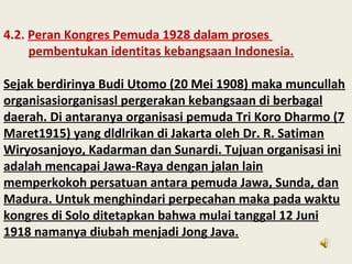4.2. Peran Kongres Pemuda 1928 dalam proses
pembentukan identitas kebangsaan Indonesia.
Sejak berdirinya Budi Utomo (20 Mei 1908) maka muncullah
organisasiorganisasl pergerakan kebangsaan di berbagal
daerah. Di antaranya organisasi pemuda Tri Koro Dharmo (7
Maret1915) yang dldlrikan di Jakarta oleh Dr. R. Satiman
Wiryosanjoyo, Kadarman dan Sunardi. Tujuan organisasi ini
adalah mencapai Jawa-Raya dengan jalan lain
memperkokoh persatuan antara pemuda Jawa, Sunda, dan
Madura. Untuk menghindari perpecahan maka pada waktu
kongres di Solo ditetapkan bahwa mulai tanggal 12 Juni
1918 namanya diubah menjadi Jong Java.
 