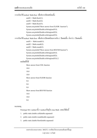 บทที่ 5 คลาสและออบเจ็ค หนาที่ 140
เอกสารประกอบการสอน 305272 การเขียนโปรแกรมคอมพิวเตอรขั้นสูง
อ.สุรางคนา ระวังยศ
//การเรียกใช method Math.floor เพื่อทําการปดทศนิยมทิ้ง
ansD1 = Math.floor(t1);
ansD2 = Math.floor(t2);
ansD3 = Math.floor(t3);
System.out.println("Show answer from FLOOR function");
System.out.println(Double.toString(ansD1));
System.out.println(Double.toString(ansD2));
System.out.println(Double.toString(ansD3));
//การเรียกใช method Math.floor เพื่อทําการปดทศนิยมหากเกิน 5 ปดเศษขึ้น ต่ํากวา 5 ปดเศษทิ้ง
ansD1 = Math.round(t1);
ansD2 = Math.round(t2);
ansD3 = Math.round(t3);
System.out.println("Show answer from ROUND function");
System.out.println(Double.toString(ansD1));
System.out.println(Double.toString(ansD2));
System.out.println(Double.toString(ansD3));}}
ผลลัพธที่ได
Show answer from CEIL function
10.0
10.0
10.0
Show answer from FLOOR function
9.0
9.0
9.0
Show answer from ROUND function
10.0
10.0
9.0
หมายเหตุ
Prototype ของ method ทั้ง 3 method ที่อยูใน class Math แสดงไดดังนี้
1. public static double ceil(double argument)
2. public static double round(double argument)
3. public static double floor(double argument)
 