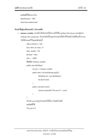 บทที่ 5 คลาสและออบเจ็ค หนาที่ 128
เอกสารประกอบการสอน 305272 การเขียนโปรแกรมคอมพิวเตอรขั้นสูง
อ.สุรางคนา ระวังยศ
ผลลัพธที่ไดจากการรัน :
Identification = 1001
Print from method run()
ตัวแปรที่อยูภายในคลาสมี 2 ประเภทคือ
1. instance variable หมายถึง เปนตัวแปรที่ประกาศไวเปน attribute ของ classes และอยูนอก
methods และ constructors ตัวแปรชนิดนี้จะถูกกําหนดคาตั้งตนใหโดยอัตโนมัติถึงแมวาเราจะ
ไมไดกําหนดไวโดยจะมีคาดังนี้
object reference = null
byte, short ,int ,long = 0
float , double = 0.0
Boolean = false
char = ‘u000’
ตัวอยาง Instance variables
public class BirthDate{
int year ; // Instance variable
public static void main(String args[]){
BirthDate bd = new BirthDate();
bd.showYear();
}
public void showYear(){
System.out.println(“The year is” + year);
}
}
ตัวแปร year จะถูกกําหนดคาใหเปน 0 โดยอัตโนมัติ
ผลลัพธที่ได
The year is 0
 