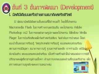 1. มัลติมีเดียบนเครือข่ายตามแนวคิดสตรัคติวิสต์
1.1 พัฒนามัลติมีเดียตามขั้นตอนที่ได้กาหนดไว้ โดยใช้โปรแกรม
Macromedia Flash ในการสร้างงานแอนิเมชั่น และโปรแกรม Adobe
Photoshop cs2 ในการตกแต่งภาพรูปภาพและโปรแกรม Window Media
Player ในการบันทึกเสียงเพื่อจัดทาสคริปเสียง จัดลาดับการนาเสนอ ได้แก่
แนะนาขั้นตอนการเรียนรู้ วัตถุประสงค์การเรียนรู้ แบบทดสอบก่อนเรียน
สถานการณ์ปัญหา ธนาคารความรู้ ฐานการช่วยเหลือ การร่วมมือ แก้ปัญหา
ห้องบันเทิง และแบบทดสอบหลังเรียน เมื่อสร้างเสร็จแล้วได้นาเสนอต่ออาจารย์ที่
ปรึกษาและผู้เชี่ยวชาญด้านเนื้อหา ด้านการออกแบบและด้านสื่อบนเครือข่าย เพื่อ
ตรวจสอบความถูกต้องและความเหมาะสม
 