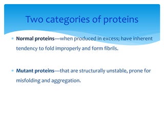  Normal proteins—when produced in excess; have inherent
tendency to fold improperly and form fibrils.
 Mutant proteins—that are structurally unstable, prone for
misfolding and aggregation.
Two categories of proteins
 