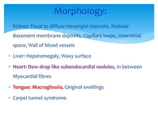  Kidney: Focal to diffuse mesangial deposits, Nodular
Basement membrane deposits, Capillary loops, Interstitial
space, Wall of blood vessels
 Liver: Hepatomegaly, Waxy surface
 Heart: Dew drop like subendocardial nodules, In between
Myocardial fibres
 Tongue: Macroglossia, Gingival swellings
 Carpel tunnel syndrome.
Morphology:
 