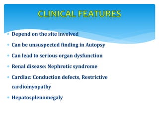  Depend on the site involved
 Can be unsuspected finding in Autopsy
 Can lead to serious organ dysfunction
 Renal disease: Nephrotic syndrome
 Cardiac: Conduction defects, Restrictive
cardiomyopathy
 Hepatosplenomegaly
 