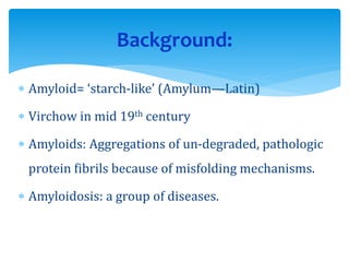  Amyloid= ‘starch-like’ (Amylum—Latin)
 Virchow in mid 19th century
 Amyloids: Aggregations of un-degraded, pathologic
protein fibrils because of misfolding mechanisms.
 Amyloidosis: a group of diseases.
Background:
 